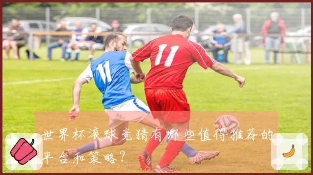 世界杯滚球竞猜有哪些值得推荐的平台和策略？